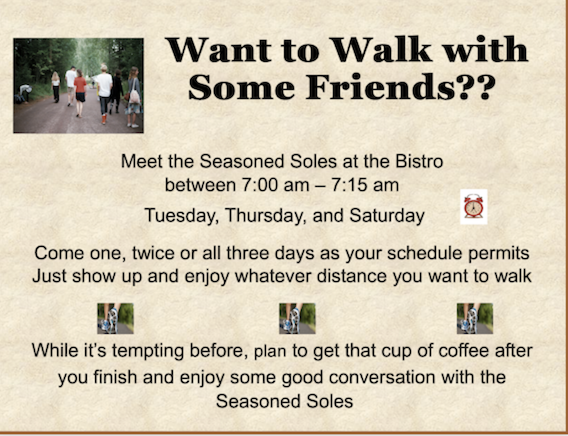 Image of poster: Want to walk with some friends? Meet the Seasoned Soles at the Bistro between 7 a.m. and 7 fifteen a.m. on Tuesday, Thursday, and Saturday. Come one, twice or all three days as your schedule permits. Just show up and enjoy whatever distacne you want to walk. While it is tempting before, plan to get that cup of coffee after you finish and enjoy some good conversation with the Seasoned Soles.